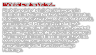 BMW steht vor dem Verkauf... Die Rettung bringt ein flotter Kleinwagen im italienischem Design: Der BMW 700 mit der ersten selbsttragenden BMW-Karosserie und mit einem 30, dann 32 oder 40 PS starken 2 Zylinder BMW-Motorradboxermotor im Heck. Dieses „Wiesel mit Löwenherz" wird ein echter Verkaufsschlager und trägt massgeblich zum Überleben von BMW bei. Motorsporterfolge untermauern den BMW-Anspruch auf sportliche und zuverlässige Fahrzeuge.